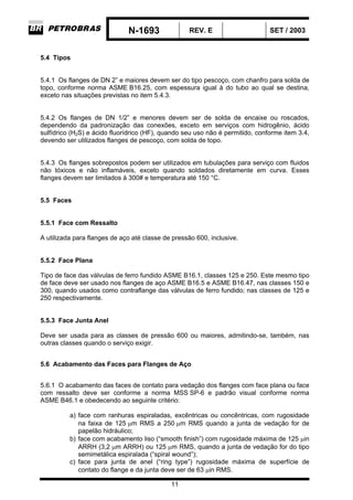 N-1693 REV. E SET / 2003
11
5.4 Tipos
5.4.1 Os flanges de DN 2” e maiores devem ser do tipo pescoço, com chanfro para solda de
topo, conforme norma ASME B16.25, com espessura igual à do tubo ao qual se destina,
exceto nas situações previstas no item 5.4.3.
5.4.2 Os flanges de DN 1/2” e menores devem ser de solda de encaixe ou roscados,
dependendo da padronização das conexões, exceto em serviços com hidrogênio, ácido
sulfídrico (H2S) e ácido fluorídrico (HF), quando seu uso não é permitido, conforme item 3.4,
devendo ser utilizados flanges de pescoço, com solda de topo.
5.4.3 Os flanges sobrepostos podem ser utilizados em tubulações para serviço com fluidos
não tóxicos e não inflamáveis, exceto quando soldados diretamente em curva. Esses
flanges devem ser limitados à 300# e temperatura até 150 °C.
5.5 Faces
5.5.1 Face com Ressalto
A utilizada para flanges de aço até classe de pressão 600, inclusive.
5.5.2 Face Plana
Tipo de face das válvulas de ferro fundido ASME B16.1, classes 125 e 250. Este mesmo tipo
de face deve ser usado nos flanges de aço ASME B16.5 e ASME B16.47, nas classes 150 e
300, quando usados como contraflange das válvulas de ferro fundido; nas classes de 125 e
250 respectivamente.
5.5.3 Face Junta Anel
Deve ser usada para as classes de pressão 600 ou maiores, admitindo-se, também, nas
outras classes quando o serviço exigir.
5.6 Acabamento das Faces para Flanges de Aço
5.6.1 O acabamento das faces de contato para vedação dos flanges com face plana ou face
com ressalto deve ser conforme a norma MSS SP-6 e padrão visual conforme norma
ASME B46.1 e obedecendo ao seguinte critério:
a) face com ranhuras espiraladas, excêntricas ou concêntricas, com rugosidade
na faixa de 125 µm RMS a 250 µm RMS quando a junta de vedação for de
papelão hidráulico;
b) face com acabamento liso (“smooth finish”) com rugosidade máxima de 125 µin
ARRH (3,2 µm ARRH) ou 125 µm RMS, quando a junta de vedação for do tipo
semimetálica espiralada (“spiral wound”);
c) face para junta de anel (“ring type”) rugosidade máxima de superfície de
contato do flange e da junta deve ser de 63 µin RMS.
 