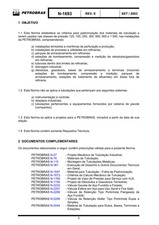N-1693 REV. E SET / 2003
2
1 OBJETIVO
1.1 Esta Norma estabelece os critérios para padronização dos materiais de tubulação a
serem usados nas classes de pressão 125, 150, 250, 300, 600, 900 e 1 500, nas instalações
da PETROBRAS, compreendendo:
a) instalações terrestres e marítimas de perfuração e produção;
b) instalações de processo e utilidades em refinarias;
c) parques de armazenamento em refinarias;
d) estações de bombeamento, compressão e medição de oleodutos/gasodutos
em refinarias;
e) tubovias dentro dos limites de refinarias;
f) drenagem industrial;
g) oleodutos, gasodutos, bases de armazenamento e terminais (incluindo
estações de bombeamento, compressão e medição, parques de
armazenamento, estações de tratamento de efluentes) em áreas fora de
refinaria.
1.2 Esta Norma não se aplica a tubulações que pertençam aos seguintes sistemas:
a) instrumentação e controle;
b) despejos industriais;
c) tubulações pertencentes a equipamentos fornecidos por sistema de pacote
(compactos).
1.3 Esta Norma se aplica a projetos para a PETROBRAS, iniciados a partir da data de sua
edição.
1.4 Esta Norma contém somente Requisitos Técnicos.
2 DOCUMENTOS COMPLEMENTARES
Os documentos relacionados a seguir contêm prescrições válidas para a presente Norma.
PETROBRAS N-57 - Projeto Mecânico de Tubulação Industrial;
PETROBRAS N-76 - Materiais de Tubulação;
PETROBRAS N-115 - Montagem de Tubulações Metálicas;
PETROBRAS N-381 - Execução de Desenho e Outros Documentos Técnicos
em Geral;
PETROBRAS N-1647 - Material para Tubulação - Folha de Padronização;
PETROBRAS N-1673 - Critérios de Cálculo Mecânico de Tubulação;
PETROBRAS N-1706 - Projeto de Vaso de Pressão para Serviço com H2S;
PETROBRAS N-1744 - Projeto de Oleodutos e Gasodutos Terrestres;
PETROBRAS N-2232 - Válvula Gaveta de Aço Fundido e Forjado;
PETROBRAS N-2247 - Válvula Esfera em Aço para Uso Geral e Fire Safe;
PETROBRAS N-2296 - Válvula de Retenção Tipo Portinhola Flangeada de
Aço Fundido;
PETROBRAS N-2299 - Válvula de Retenção Wafer Tipo Portinhola Dupla e
Simples;
PETROBRAS N-2444 - Material de Tubulação para Dutos, Bases, Terminais e
Estações;
 