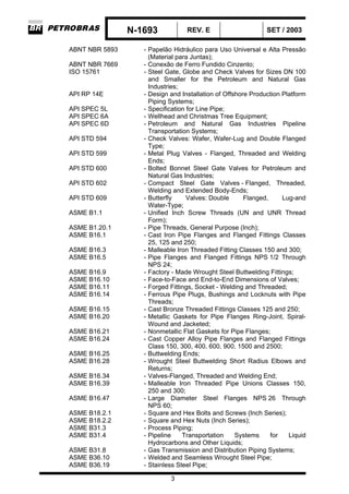 N-1693 REV. E SET / 2003
3
ABNT NBR 5893 - Papelão Hidráulico para Uso Universal e Alta Pressão
(Material para Juntas);
ABNT NBR 7669 - Conexão de Ferro Fundido Cinzento;
ISO 15761 - Steel Gate, Globe and Check Valves for Sizes DN 100
and Smaller for the Petroleum and Natural Gas
Industries;
API RP 14E - Design and Installation of Offshore Production Platform
Piping Systems;
API SPEC 5L - Specification for Line Pipe;
API SPEC 6A - Wellhead and Christmas Tree Equipment;
API SPEC 6D - Petroleum and Natural Gas Industries Pipeline
Transportation Systems;
API STD 594 - Check Valves: Wafer, Wafer-Lug and Double Flanged
Type;
API STD 599 - Metal Plug Valves - Flanged, Threaded and Welding
Ends;
API STD 600 - Bolted Bonnet Steel Gate Valves for Petroleum and
Natural Gas Industries;
API STD 602 - Compact Steel Gate Valves - Flanged, Threaded,
Welding and Extended Body-Ends;
API STD 609 - Butterfly Valves: Double Flanged, Lug-and
Water-Type;
ASME B1.1 - Unified Inch Screw Threads (UN and UNR Thread
Form);
ASME B1.20.1 - Pipe Threads, General Purpose (Inch);
ASME B16.1 - Cast Iron Pipe Flanges and Flanged Fittings Classes
25, 125 and 250;
ASME B16.3 - Malleable Iron Threaded Fitting Classes 150 and 300;
ASME B16.5 - Pipe Flanges and Flanged Fittings NPS 1/2 Through
NPS 24;
ASME B16.9 - Factory - Made Wrought Steel Buttwelding Fittings;
ASME B16.10 - Face-to-Face and End-to-End Dimensions of Valves;
ASME B16.11 - Forged Fittings, Socket - Welding and Threaded;
ASME B16.14 - Ferrous Pipe Plugs, Bushings and Locknuts with Pipe
Threads;
ASME B16.15 - Cast Bronze Threaded Fittings Classes 125 and 250;
ASME B16.20 - Metallic Gaskets for Pipe Flanges Ring-Joint, Spiral-
Wound and Jacketed;
ASME B16.21 - Nonmetallic Flat Gaskets for Pipe Flanges;
ASME B16.24 - Cast Copper Alloy Pipe Flanges and Flanged Fittings
Class 150, 300, 400, 600, 900, 1500 and 2500;
ASME B16.25 - Buttwelding Ends;
ASME B16.28 - Wrought Steel Buttwelding Short Radius Elbows and
Returns;
ASME B16.34 - Valves-Flanged, Threaded and Welding End;
ASME B16.39 - Malleable Iron Threaded Pipe Unions Classes 150,
250 and 300;
ASME B16.47 - Large Diameter Steel Flanges NPS 26 Through
NPS 60;
ASME B18.2.1 - Square and Hex Bolts and Screws (Inch Series);
ASME B18.2.2 - Square and Hex Nuts (Inch Series);
ASME B31.3 - Process Piping;
ASME B31.4 - Pipeline Transportation Systems for Liquid
Hydrocarbons and Other Liquids;
ASME B31.8 - Gas Transmission and Distribution Piping Systems;
ASME B36.10 - Welded and Seamless Wrought Steel Pipe;
ASME B36.19 - Stainless Steel Pipe;
 