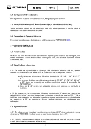 N-1693 REV. E SET / 2003
5
3.4 Serviço com Hidrocarbonetos
Não é permitido o uso de conexões roscadas, flange sobreposto e uniões.
3.5 Serviços com Hidrogênio, Ácido Sulfídrico (H2S) e Ácido Fluorídrico (HF)
Todas as soldas devem ser de penetração total, não sendo permitido o uso de tubos e
acessórios com solda de encaixe ou rosca.
3.6 Tubulações de Pequeno Diâmetro
Devem ser consideradas a definição e os critérios da norma PETROBRAS N-57.
4 TUBOS DE CONDUÇÃO
4.1 Ferro Fundido
Os tubos de ferro fundido devem ser utilizados apenas para sistemas de drenagem, em
linhas enterradas, usando ferro fundido centrifugado com junta elástica, conforme norma
ABNT NBR 7669.
4.2 Aços-Carbono e Aços-Liga
4.2.1 Os tubos de aços-carbono e aços-liga, nos diâmetros nominais até 80”, devem
atender à norma dimensional ASME B36.10, observando-se os seguintes critérios:
a) não devem ser adotados os diâmetros nominais de 1/8”, 3/8”, 1 1/4”, 3 1/2”, 5”
e 7”;
b) o emprego de tubos com diâmetros nominais de 22”, 28”, 32”, 34”, 38”, 40”, 44”
e 46”, deve ser precedido de análise econômica, sujeito à aprovação da
PETROBRAS;
c) tubos de 2 1/2” devem ser utilizados apenas em sistemas de combate a
incêndio.
4.2.2 As espessuras de tubos para os diâmetros nominais até 10” devem ser designadas
pela série (“schedule”) ou pelas siglas correspondentes à indicação de parede (STD), (XS) e
(XXS) ou pela espessura em polegadas quando necessário; para diâmetros nominais iguais
ou superiores a 12” as espessuras devem, preferencialmente, ser designadas em
polegadas.
4.3 Aços Inoxidáveis
4.3.1 Os tubos em aço inoxidável nos diâmetros nominais até 30” devem atender à norma
dimensional ASME B36.19, observando-se os critérios citados no item 4.2.1.
4.3.2 Quando a espessura não constar da norma ASME B36.19, deve ser utilizada a norma
ASME B36.10 (exceto para tubos ASTM A 409).
 