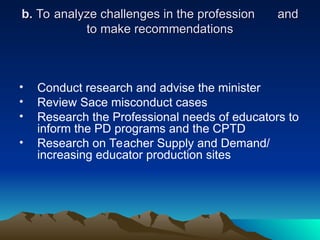 b.
b. To analyze challenges in the profession
To analyze challenges in the profession and
and
to make recommendations
to make recommendations
• Conduct research and advise the minister
• Review Sace misconduct cases
• Research the Professional needs of educators to
inform the PD programs and the CPTD
• Research on Teacher Supply and Demand/
increasing educator production sites
 
