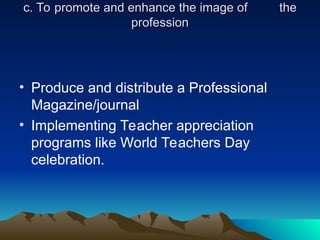 c. To promote and enhance the image of
c. To promote and enhance the image of the
the
profession
profession
• Produce and distribute a Professional
Magazine/journal
• Implementing Teacher appreciation
programs like World Teachers Day
celebration.
 
