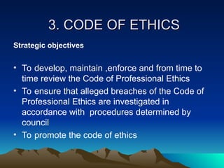 3. CODE OF ETHICS
3. CODE OF ETHICS
Strategic objectives
• To develop, maintain ,enforce and from time to
time review the Code of Professional Ethics
• To ensure that alleged breaches of the Code of
Professional Ethics are investigated in
accordance with procedures determined by
council
• To promote the code of ethics
 