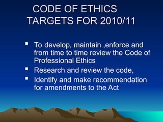 CODE OF ETHICS
CODE OF ETHICS
TARGETS FOR 2010/11
TARGETS FOR 2010/11
 To develop, maintain ,enforce and
from time to time review the Code of
Professional Ethics
 Research and review the code,
 Identify and make recommendation
for amendments to the Act
 