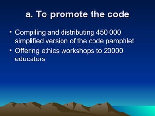 a. To promote the code
a. To promote the code
• Compiling and distributing 450 000
simplified version of the code pamphlet
• Offering ethics workshops to 20000
educators
 