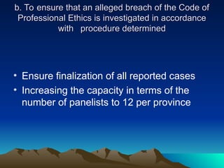 b. To ensure that an alleged breach of the Code of
b. To ensure that an alleged breach of the Code of
Professional Ethics is investigated in accordance
Professional Ethics is investigated in accordance
with
with procedure determined
procedure determined
• Ensure finalization of all reported cases
• Increasing the capacity in terms of the
number of panelists to 12 per province
 