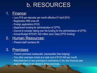 b. RESOURCES
b. RESOURCES
1. Finance:
- Levy R15 per educator per month effective 01 April 2010;
- Registration R60 once off;
- Foreign applications R120;
- Department funding for administration of CPTD;
- Council to consider taking over the funding for the administration of CPTD;
- Annual Budget R79 631 540 million (excl. Dept.CPTD funding)
2. Human Resources:
- Present staff members 64
3. Premises:
- Present premises inadequate, inaccessible (free lodging);
- Two other premises rented at a total cost of R120 000 per month
- Refurbishment of new premises to commence in the new financial year
- regional offices to be piloted in three provinces.
 