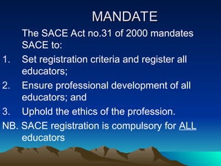 MANDATE
MANDATE
The SACE Act no.31 of 2000 mandates
SACE to:
1. Set registration criteria and register all
educators;
2. Ensure professional development of all
educators; and
3. Uphold the ethics of the profession.
NB. SACE registration is compulsory for ALL
educators
 