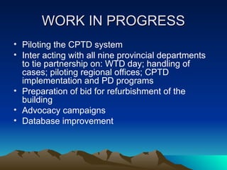 WORK IN PROGRESS
WORK IN PROGRESS
• Piloting the CPTD system
• Inter acting with all nine provincial departments
to tie partnership on: WTD day; handling of
cases; piloting regional offices; CPTD
implementation and PD programs
• Preparation of bid for refurbishment of the
building
• Advocacy campaigns
• Database improvement
 