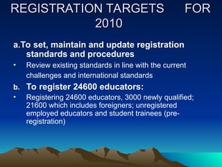 REGISTRATION TARGETS
REGISTRATION TARGETS FOR
FOR
2010
2010
a.To set, maintain and update registration
standards and procedures
• Review existing standards in line with the current
challenges and international standards
b. To register 24600 educators:
• Registering 24600 educators, 3000 newly qualified;
21600 which includes foreigners; unregistered
employed educators and student trainees (pre-
registration)
 