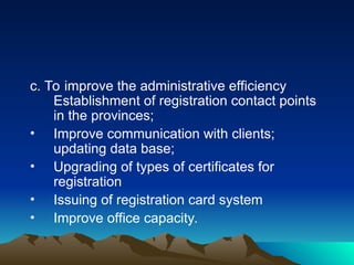 c. To improve the administrative efficiency
Establishment of registration contact points
in the provinces;
• Improve communication with clients;
updating data base;
• Upgrading of types of certificates for
registration
• Issuing of registration card system
• Improve office capacity.
 