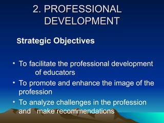 2. PROFESSIONAL
2. PROFESSIONAL
DEVELOPMENT
DEVELOPMENT
Strategic Objectives
• To facilitate the professional development
of educators
• To promote and enhance the image of the
profession
• To analyze challenges in the profession
and make recommendations
 