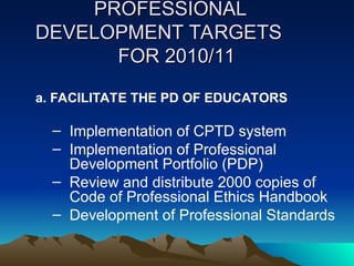 PROFESSIONAL
PROFESSIONAL
DEVELOPMENT TARGETS
DEVELOPMENT TARGETS
FOR 2010/11
FOR 2010/11
a. FACILITATE THE PD OF EDUCATORS
– Implementation of CPTD system
– Implementation of Professional
Development Portfolio (PDP)
– Review and distribute 2000 copies of
Code of Professional Ethics Handbook
– Development of Professional Standards
 
