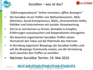 Socialbar – was ist das?

      Erfahrungsaustausch "online vernetzen, offline bewegen"
•    Die Socialbar ist ein Treffen von Weltverbesserern. Web-
     Aktivisten, Social Entrepreneurs, NGOs, ehrenamtliche Helfer,
     Politiker und Unternehmen mit sozialer Verantwortung
•    Ziel ist es sich kennen zu lernen, Kontakte zu knüpfen,
     Erfahrungen auszutauschen und Kooperationen einzugehen
•    Die dezentral organisierten Socialbar-Treffen setzen
     thematisch den Fokus auf die Potentiale des Internets
•    In Nürnberg organisiert Bluepingu die Socialbar treffen und
     will die Bluepingu Community nutzen, um die Vernetzung
     auch zwischen den Treffen zu vertiefen
•    Nächster Socialbar Termin: 19. Mai 2010

24.02.2010                                                       3
 