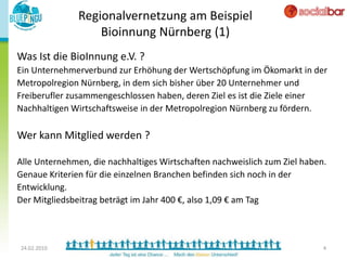 Regionalvernetzung am Beispiel
                   Bioinnung Nürnberg (1)
Was Ist die BioInnung e.V. ?
Ein Unternehmerverbund zur Erhöhung der Wertschöpfung im Ökomarkt in der
Metropolregion Nürnberg, in dem sich bisher über 20 Unternehmer und
Freiberufler zusammengeschlossen haben, deren Ziel es ist die Ziele einer
Nachhaltigen Wirtschaftsweise in der Metropolregion Nürnberg zu fördern.

Wer kann Mitglied werden ?

Alle Unternehmen, die nachhaltiges Wirtschaften nachweislich zum Ziel haben.
Genaue Kriterien für die einzelnen Branchen befinden sich noch in der
Entwicklung.
Der Mitgliedsbeitrag beträgt im Jahr 400 €, also 1,09 € am Tag



24.02.2010                                                                 4
 