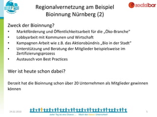 Regionalvernetzung am Beispiel
                       Bioinnung Nürnberg (2)
Zweck der Bioinnung?
•        Marktförderung und Öffentlichkeitsarbeit für die „Öko-Branche“
•        Lobbyarbeit mit Kommunen und Wirtschaft
•        Kampagnen Arbeit wie z.B. das Aktionsbündnis „Bio in der Stadt“
•        Unterstützung und Beratung der Mitglieder beispielsweise im
         Zertifizierungsprozess
•        Austausch von Best Practices

Wer ist heute schon dabei?

Derzeit hat die Bioinnung schon über 20 Unternehmen als Mitglieder gewinnen
können




    24.02.2010                                                             5
 