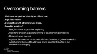 Overcoming barriers
- Historical support for other types of land use.
- High land values.
- Competition with other land use types.
- Possible solutions?
    - New, innovative approaches to planting
    - Woodland creation as part of planning or development permissions
    - Reformed grant regimes
    - A greater focus on carbon sequestration opportunities, a greater market for
      woodfuel and the need to address a future, significant shortfall in our
      domestic timber supply.
 