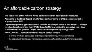 An affordable carbon strategy
- The social cost of this removal would be much less than other possible measures.
- According to the Read Report, an affordable cost per tonne of CO2 is considered to be
  anything below £100.
- Depending upon the type of woodland created, the cost per tonne of securing CO2 through
  woodland creation ranges from £75 for broadleaf farm woodland to a negative cost - i.e. a
  positive economic gain - of £50 per tonne for forests producing energy crops.
- NOT COUNTED... additional benefits, beyond carbon storage
    - of timber products being used and displacing more energy intensive materials
    - the opportunity to radically increase our production of woodfuel and other energy crops.
 