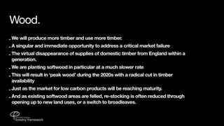 Wood.
- We will produce more timber and use more timber.
- A singular and immediate opportunity to address a critical market failure
- The virtual disappearance of supplies of domestic timber from England within a
  generation.
- We are planting softwood in particular at a much slower rate
- This will result in ‘peak wood’ during the 2020s with a radical cut in timber
  availability
- Just as the market for low carbon products will be reaching maturity.
- And as existing softwood areas are felled, re-stocking is often reduced through
  opening up to new land uses, or a switch to broadleaves.
 