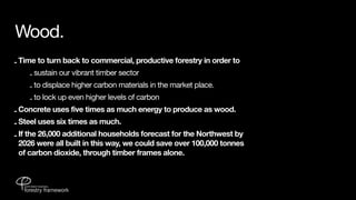 Wood.
- Time to turn back to commercial, productive forestry in order to
     - sustain our vibrant timber sector
    - to displace higher carbon materials in the market place.
    - to lock up even higher levels of carbon
- Concrete uses five times as much energy to produce as wood.
- Steel uses six times as much.
- If the 26,000 additional households forecast for the Northwest by
  2026 were all built in this way, we could save over 100,000 tonnes
  of carbon dioxide, through timber frames alone.
 