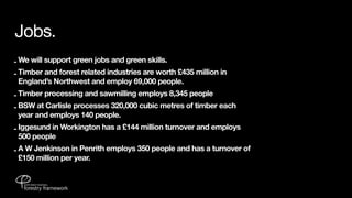 Jobs.
- We will support green jobs and green skills.
- Timber and forest related industries are worth £435 million in
  England’s Northwest and employ 69,000 people.
- Timber processing and sawmilling employs 8,345 people
- BSW at Carlisle processes 320,000 cubic metres of timber each
  year and employs 140 people.
- Iggesund in Workington has a £144 million turnover and employs
  500 people
- A W Jenkinson in Penrith employs 350 people and has a turnover of
  £150 million per year.
 