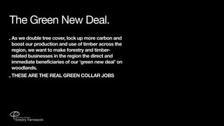 The Green New Deal.
- As we double tree cover, lock up more carbon and
  boost our production and use of timber across the
  region, we want to make forestry and timber-
  related businesses in the region the direct and
  immediate beneficiaries of our ‘green new deal’ on
  woodlands.
- THESE ARE THE REAL GREEN COLLAR JOBS
 