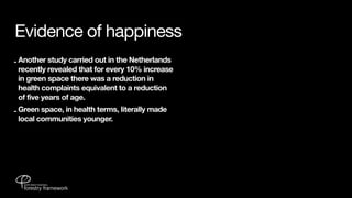 Evidence of happiness
- Another study carried out in the Netherlands
  recently revealed that for every 10% increase
  in green space there was a reduction in
  health complaints equivalent to a reduction
  of five years of age.
- Green space, in health terms, literally made
  local communities younger.
 