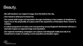 Beauty.
- We will transform our region’s image, from the field to the city.
- Your brand is what you’re known for.
- You cannot shift image and reputation through marketing or the creation of straplines or
  logos: it is in the physicality of a place and in the experience of that place that a ‘brand’ is
  created.
- A radical programme of urban and rural greening across England’s Northwest will have a
  dramatic impact on regional image and reputation.
- Our regional marketing campaigns can capture and telegraph reality but only if an
  investment is made in creating a more beautiful and liveable region.
 