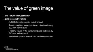 The value of green image
- The Return on Investment?
- Bold Moss in St Helens
    - Bold Colliery site, derelict industrial land
    - Transformed into a community woodland and nearly
      600 new homes built.
    - Property values in the surrounding area had risen by
      £15m as a direct result.
    - New developments worth £75m had been attracted.
 