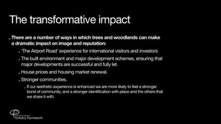 The transformative impact
- There are a number of ways in which trees and woodlands can make
  a dramatic impact on image and reputation:
    - ‘The Airport Road’ experience for international visitors and investors
    - The built environment and major development schemes, ensuring that
      major developments are successful and fully let.
    - House prices and housing market renewal.
    - Stronger communities.
      - If our aesthetic experience is enhanced we are more likely to feel a stronger
        bond of community, and a stronger identification with place and the others that
        we share it with.
 