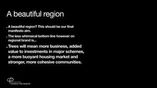 A beautiful region
- A beautiful region? This should be our final
  manifesto aim.
- The less whimsical bottom line however on
  regional brand is...

- Trees will mean more business, added
  value to investments in major schemes,
  a more buoyant housing market and
  stronger, more cohesive communities.
 
