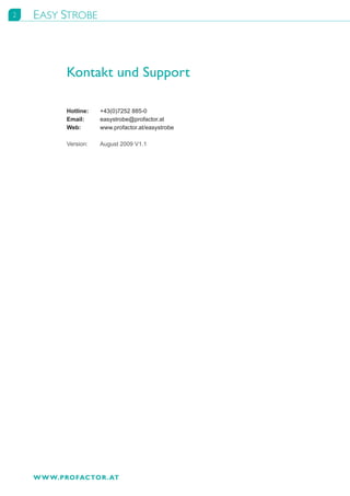 2   EASY STROBE



           Kontakt und Support

           Hotline:	   +43(0)7252	885-0
           Email:	     easystrobe@profactor.at
           Web:	       www.profactor.at/easystrobe

           Version:	   August	2009	V1.1




    W W W.PROFACTOR . AT
 