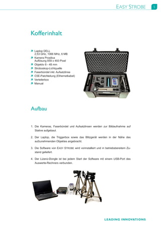 EASY STROBE      5




Kofferinhalt

Ò	 Laptop	DELL	
   2,53	GHz,	1066	MHz,	6	MB
Ò	 Kamera	Prosilica	
   Auflösung	659	x	493	Pixel
Ò	 Objektiv	8	-	48	mm
Ò	 Stroboskop-Lichtquelle
Ò	 Faserbündel	inkl.	Aufsatzlinse
Ò	 C5E-Patchleitung	(Ethernetkabel)
Ò	 Verteilerbox
Ò	 Manual




Aufbau


1.	 Die	 Kameras,	 Faserbündel	 und	 Aufsatzlinsen	 werden	 zur	 Bildaufnahme	 auf	
    Stative	aufgebaut.	 	

2.	 Der	 Laptop,	 die	 Triggerbox	 sowie	 das	 Blitzgerät	 werden	 in	 der	 Nähe	 des	
    aufzunehmenden	Objektes	angebracht.	           	

3.	 Die	 Software	 von	 EASY	 STROBE	 wird	 vorinstalliert	 und	 in	 betriebsbereitem	 Zu-
    stand	geliefert.	     	

4.	 Der	 Lizenz-Dongle	 ist	 bei	 jedem	 Start	 der	 Software	 mit	 einem	 USB-Port	 des	
    Auswerte-Rechners	verbunden.




                                                                  LEADING INNOVATIONS
 