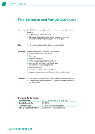 6   EASY STROBE



           Komponenten und Auswertesoftware

           Kameras:	 Die	Bildaufnahme	erfolgt	synchron	mit	einer	oder	zwei	Graustufen-
           	         kameras:
                     Ò	 Auflösung	von	659	x	493	Pixel
                     Ò	 	 aximale	Bildwiederholrate:	90	Hz;	dies	entspricht	einer	
                        M
                        maximalen	Rotorumdrehungszahl	von	5340	rpm.


           Blitz:	      Ò	10	μs-Xenon-Blitz	mit	der	Kamera	synchronisiert


           Software:	 Auswertesoftware	mit	folgender	Funktionalität:
                      Ò	 Einfache	Hardwarekonfiguration
                      Ò	 Live	View
                      Ò	 Frequenzmessung
                      Ò	 Aufnahme	getriggert	oder	freilaufend
                      Ò	 Abspeichern	der	Videos	und	Detailbilder	
                         (komprimiert	oder	unkomprimiert)
                      Ò	 Momentaufnahme
                      Ò	 Anzeige	und	Videos	mit	einem	Viewer
                      Ò	 Anzeige	(Abspeichern)	von	Texten	im	Video	(z.B.	Infotext)


           Optional:	   Ò	TCPIP-Kommunikation	zum	Einfügen	eines	Informationstextes
           	            Ò	Videoanalyse	Softwarepaket	zur	Eigenschaft/Merkmal-Detektion	
           	            	 (Schwingungen)




           Systemanforderungen
            Netzanschluss:                  100	…	240	VAC	+/-	10	%,	50/60	Hz
            Betriebstemperatur:             5°	-	43°C
            Luftfeuchtigkeit:               0	-	80	%,	nicht	kondensierend
            Max. geographische Höhe:        3000	m	üNN	(wegen	Blitzröhre)




    W W W.PROFACTOR . AT
 