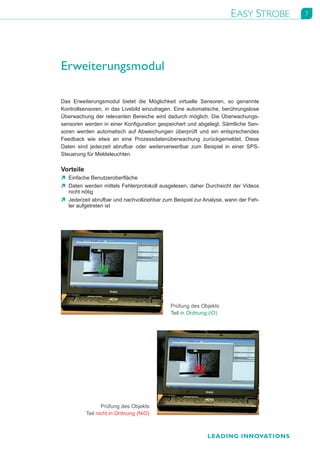 EASY STROBE      7




Erweiterungsmodul

Das	 Erweiterungsmodul	 bietet	 die	 Möglichkeit	 virtuelle	 Sensoren,	 so	 genannte	
Kontrollsensoren,	 in	 das	 Livebild	 einzutragen.	 Eine	 automatische,	 berührungslose	
Überwachung	der	relevanten	Bereiche	wird	dadurch	möglich.	Die	Überwachungs-	
sensoren	werden	in	einer	Konfiguration	gespeichert	und	abgelegt.	Sämtliche	Sen-	
soren	 werden	 automatisch	 auf	 Abweichungen	 überprüft	 und	 ein	 entsprechendes	
Feedback	 wie	 etwa	 an	 eine	 Prozessdatenüberwachung	 zurückgemeldet.	 Diese	
Daten	 sind	 jederzeit	 abrufbar	 oder	 weiterverwertbar	 zum	 Beispiel	 in	 einer	 SPS-
Steuerung	für	Meldeleuchten.

Vorteile
Ò	 Einfache	Benutzeroberfläche
Ò	 Daten	werden	mittels	Fehlerprotokoll	ausgelesen,	daher	Durchsicht	der	Videos	
   nicht	nötig
Ò	 Jederzeit	abrufbar	und	nachvollziehbar	zum	Beispiel	zur	Analyse,	wann	der	Feh-	
   ler	aufgetreten	ist




                                                Prüfung	des	Objekts
                                                Teil	in	Ordnung	(iO)




                  Prüfung	des	Objekts
           Teil	nicht	in	Ordnung	(NiO)



                                                                LEADING INNOVATIONS
 