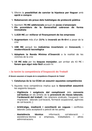 Oferim la possibilitat de canviar la hipoteca per lloguer amb
       opció a compra

       Rebaixarem els preus dels habitatges de protecció pública

       Aportem 75 M€ addicionals perquè els joves s'emancipin
       Els proveïdors de la Generalitat cobraran de forma
       immediata

       1.029 M€ per millorar el finançament de les empreses

       Augmentem més d’un 21% la inversió en R+D+i a pesar de la
       crisi

       108 M€ perquè les indústries inverteixin en Innovació, i
       modernització tecnològica

       Adaptem la Renda Mínima d’Inserció a la realitat de les
       víctimes de la crisi

       15 M€ més per les beques menjador, per arribar als 43 M€ i
       farem que sigui més fàcil accedir-hi


  Ja tenim la competència d’Inspecció de Treball
El Govern assumeix el traspàs de la competència d’Inspecció de Treball


       Catalunya és la 1a CCAA en assumir aquestes competències

       Aquesta nova competència implica que la Generalitat assumirà
       les següents tasques

       − Vigilància i exigència del compliment dels convenis
         col·lectius en els àmbits de la prevenció de riscos laborals;
         l'ordenació del treball i les relacions sindicals; l'ocupació i les
         migracions laborals (col·locació, formació ocupacional, agències
         de col·locació..)

       − Arbitratge, mediació i conciliació en vagues i conflictes
         laborals (sota acceptació o petició de les parts)

       −   Assistència       tècnica:    informació,     col·laboració     i
           assistència tècnica   a    empreses,   treballadors    i   altres
           administracions.
 