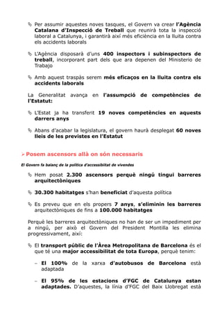 Per assumir aquestes noves tasques, el Govern va crear l’Agència
       Catalana d’Inspecció de Treball que reunirà tota la inspecció
       laboral a Catalunya, i garantirà així més eficiència en la lluita contra
       els accidents laborals

       L’Agència disposarà d’uns 400 inspectors i subinspectors de
       treball, incorporant part dels que ara depenen del Ministerio de
       Trabajo

       Amb aquest traspàs serem més eficaços en la lluita contra els
       accidents laborals

   La Generalitat          avança      en    l’assumpció         de   competències   de
   l’Estatut:

       L’Estat ja ha transferit 19 noves competències en aquests
       darrers anys

       Abans d’acabar la legislatura, el govern haurà desplegat 60 noves
       lleis de les previstes en l’Estatut


  Posem ascensors allà on són necessaris
El Govern fa balanç de la política d’accessibiitat de vivendes

       Hem posat 2.300 ascensors perquè ningú tingui barreres
       arquitectòniques

       30.300 habitatges s’han beneficiat d’aquesta política

       Es preveu que en els propers 7 anys, s’eliminin les barreres
       arquitectòniques de fins a 100.000 habitatges

   Perquè les barreres arquitectòniques no han de ser un impediment per
   a ningú, per això el Govern del President Montilla les elimina
   progressivament, així:

       El transport públic de l’Àrea Metropolitana de Barcelona és el
       que té una major accessibilitat de tota Europa, perquè tenim:

       − El 100% de la xarxa d’autobusos de Barcelona està
         adaptada

       − El 95% de les estacions d’FGC de Catalunya estan
         adaptades. D’aquestes, la línia d’FGC del Baix Llobregat està
 
