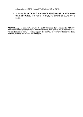 adaptada al 100% i la del Vallès ho està al 90%

      − El 75% de la xarxa d’autobusos interurbana de Barcelona
        està adaptada, i d’aquí a 3 anys, ho estarà el 100% de la
        xarxa.




ATENCIÓ: Aquest e-mail s'ha enviat des del Gabinet de Comunicació del PSC. Pot
contenir informació estrictament confidencial i és d'ús només per al destinatari. Si
ha rebut aquest e-mail per error, preguem ho notifiqui al remitent i l'esborri del seu
sistema. Gràcies per la seva col·laboració.
 