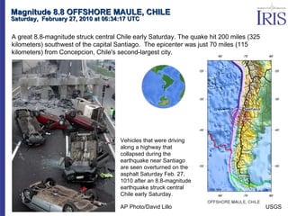 Magnitude 8.8 OFFSHORE MAULE, CHILE Saturday,  February 27, 2010 at 06:34:17 UTC  A great 8.8-magnitude struck central Chile early Saturday. The quake hit 200 miles (325 kilometers) southwest of the capital Santiago.  The epicenter was just 70 miles (115 kilometers) from Concepcion, Chile's second-largest city. AP Photo/David Lillo Vehicles that were driving along a highway that collapsed during the earthquake near Santiago are seen overturned on the asphalt Saturday Feb. 27, 1010 after an 8.8-magnitude earthquake struck central Chile early Saturday. USGS 