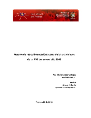 Reporte de retroalimentación acerca de las actividades
                                         s
            de la RVT durante el año 2009




                                        Ana María Salazar Villegas
                                                 Evaluadora RVT

                                                           Revisó
                                                   Alvaro H Galvis
                                          Director académico RVT




                   Febrero 27 de 2010
 