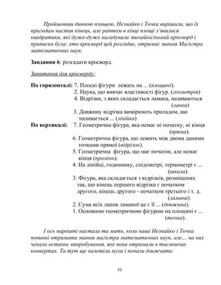 Пройшовши дивною площею, Незнайко і Точка вирішили, що їх
пригодам настав кінець, але раптом в кінці площі з’явилися
квадратики, які дуже-дуже нагадували звичайнісінький кросворд і
приписка була: хто кросворд цей розгадає, отримає звання Магістра
математичних наук.
Завдання 6: розгадати кросворд.
Запитання для кросворду:
По горизонталі: 7. Плоскі фігури лежать на ... (площині).
2. Наука, що вивчає властивості фігур. (геометрія)
4. Відрізки, з яких складається ламана, називаються
(ланка)
3. Довжину відрізка вимірюють приладом, що
називається ... (лінійка)
По вертикалі: 7. Геометрична фігура, яка немає ні початку, ні кінця
(пряма).
6. Геометрична фігура, що лежить між двома даними
точками прямої (відрізок).
5. Геометрична фігура, що має початок, але немає
кінця (промінь).
4. На лінійці, годиннику, спідометрі, термометрі є ...
(шкала).
3. Фігура, яка складається з відрізків, розміщених
так, що кінець першого відрізка є початком
другого, кінець другого - початком третього і т. д.
(ламана).
2. Сума всіх ланок ламаної це є її ... (довжина).
1. Основною геометричною фігурою на площині є ...
(точка).
І ось нарешті настала та мить, коли наші Незнайко і Точка
повинні отримати звання магістра математичних наук, але… на них
чекало останнє випробування, яке вони отримали в таємничих
конвертах. Та тут ще налетіли мухи і почали дзижчати:
10
 
