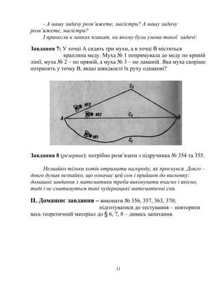 - А нашу задачу розв’яжете, магістри? А нашу задачу
розв’яжете, магістри?
І принесли в лапках плакат, на якому була умова такої задачі:
Завдання 7: У точці А сидять три мухи, а в точці В міститься
краплина меду. Муха № 1 попрямувала до меду по кривій
лінії, муха № 2 – по прямій, а муха № 3 – по ламаній. Яка муха скоріше
потрапить у точку В, якщо швидкості їх руху однакові?
Завдання 8 (резервне): потрібно розв’язати з підручника № 354 та 355.
Незнайко тільки хотів отримати нагороду, як проснувся. Довго –
довго думав незнайко, що означає цей сон і прийшов до висновку:
домашні завдання з математики треба виконувати вчасно і якісно,
тоді і не снитимуться такі чудернацькі математичні сни.
ІІ. Домашнє завдання – виконати № 356, 357, 363, 370;
підготуватися до тестування – повторити
весь теоретичний матеріал до § 6, 7, 8 – дивись запитання.
11
 