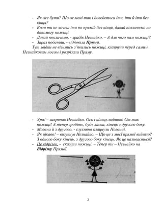 - Як же бути? Що ж мені так і доведеться іти, іти й іти без
кінця?
- Коли ти не хочеш іти по прямій без кінця, давай покличемо на
допомогу ножиці.
- Давай покличемо, - зрадів Незнайко. – А для чого нам ножиці?
- Зараз побачиш, - відповіла Пряма.
Тут звідки не візьмись з’явились ножиці, клацнули перед самим
Незнайковим носом і розрізали Пряму.
- Ура! – закричав Незнайко. Ось і кінець вийшов! От так
ножиці! А тепер зробіть, будь ласка, кінець з другого боку.
- Можна й з другого, - слухняно клацнули Ножиці.
- Як цікаво! – вигукнув Незнайко. – Що це з моєї прямої вийшло?
З одного боку кінець, з другого боку кінець. Як це називається?
- Це відрізок, - сказали ножиці. – Тепер ти – Незнайко на
Відрізку Прямої.
2
 