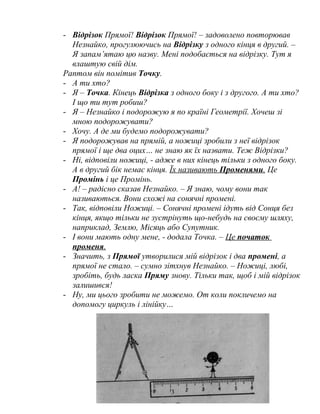 - Відрізок Прямої! Відрізок Прямої! – задоволено повторював
Незнайко, прогулюючись на Відрізку з одного кінця в другий. –
Я запам’ятаю цю назву. Мені подобається на відрізку. Тут я
влаштую свій дім.
Раптом він помітив Точку.
- А ти хто?
- Я – Точка. Кінець Відрізка з одного боку і з другого. А ти хто?
І що ти тут робиш?
- Я – Незнайко і подорожую я по країні Геометрії. Хочеш зі
мною подорожувати?
- Хочу. А де ми будемо подорожувати?
- Я подорожував на прямій, а ножиці зробили з неї відрізок
прямої і ще два оцих… не знаю як їх назвати. Теж Відрізки?
- Ні, відповіли ножиці, - адже в них кінець тільки з одного боку.
А в другий бік немає кінця. Їх називають Променями. Це
Промінь і це Промінь.
- А! – радісно сказав Незнайко. – Я знаю, чому вони так
називаються. Вони схожі на сонячні промені.
- Так, відповіли Ножиці. – Сонячні промені ідуть від Сонця без
кінця, якщо тільки не зустрінуть що-небудь на своєму шляху,
наприклад, Землю, Місяць або Супутник.
- І вони мають одну мене, - додала Точка. – Це початок
променя.
- Значить, з Прямої утворилися мій відрізок і два промені, а
прямої не стало. – сумно зітхнув Незнайко. – Ножиці, любі,
зробіть, будь ласка Пряму знову. Тільки так, щоб і мій відрізок
залишився!
- Ну, ми цього зробити не можемо. От коли покличемо на
допомогу циркуль і лінійку…
3
 