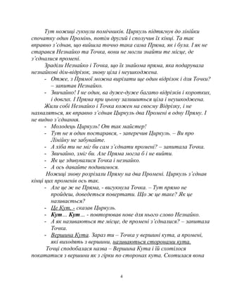 Тут ножиці гукнули помічників. Циркуль підтягнув до лінійки
спочатку один Промінь, потім другий і сполучив їх кінці. Та так
вправно з’єднав, що вийшла точно така сама Пряма, як і була. І як не
старався Незнайко та Точка, вони не могли знайти те місце, де
з’єдналися промені.
Зраділи Незнайко і Точка, що їх знайома пряма, яка подарувала
незнайкові дім-відрізок, знову ціла і неушкоджена.
- Отже, з Прямої можна вирізати ще один відрізок і для Точки?
– запитав Незнайко.
- Звичайно! І не один, ва дуже-дуже багато відрізків і коротких,
і довгих. І Пряма при цьому залишиться ціла і неушкоджена.
Жили собі Незнайко і Точка кожен на своєму Відрізку, і не
нахваляться, як вправно з’єднав Циркуль два Промені в одну Пряму. І
не видно з’єднання.
- Молодець Циркуль! От так майстер!
- Тут не я один постарався, - заперечив Циркуль. – Ви про
Лінійку не забувайте.
- А хіба ти не міг би сам з’єднати промені? – запитала Точка.
- Звичайно, зміг би. Але Пряма могла б і не вийти.
- Як це здивувалися Точка і незнайко.
- А ось давайте подивимося.
Ножиці знову розрізали Пряму на два Промені. Циркуль з’єднав
кінці цих променів ось так.
- Але це ж не Пряма, - вигукнула Точка. – Тут прямо не
пройдеш, доведеться повертати. Що ж це таке? Як це
називається?
- Це Кут, - сказав Циркуль.
- Кут… Кут… - повторював нове для нього слово Незнайко.
- А як називаються те місце, де промені з’єдналися? – запитала
Точка.
- Вершина Кута. Зараз ти – Точка у вершині кута, а промені,
які виходять з вершини, називаються сторонами кута.
Точці сподобалася назва – Вершина Кута і їй схотілося
покататися з вершини як з гірки по сторонах кута. Скотилася вона
4
 