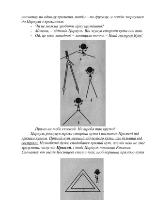 спочатку по одному променю, потім – по другому, а потім звернулася
до Циркуля з проханням:
- Чи не можна зробити гірку крутішою?
- Можна, - відповів Циркуль. Він зсунув сторони кута ось так.
- Ой, це вже занадто! – запищала точка. – Який гострий Кут!
Прямо на тебе схожий. Не треба так круто!
Циркуль розсунув трохи сторона кута і поставив Промені під
прямим кутом. Прямий кут менший від тупого кута, але більший від
гострого. Незнайкові дуже сподобався прямий кут, але він ніяк не зміг
зрозуміти, чому він Прямий, і тоді Циркуль покликав Косинця.
Спочатку він звелів Косинцеві стати так, щоб вершина прямого кута
5
 