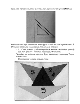 була ніби вершиною гірки, а потім так, щоб одна сторона Прямого
кута лежала горизонтально, тоді друга розмістилася вертикально. І
Незнайко зрозумів, чому такий кут назвали прямим.
- А скільки прямих кутів утвориться, якщо я – косинець проведу
ось так прямі? – запитав Косинець у Незнайки.
Незнайко звичайно не знав, але йому на допомогу прийшла Точка,
яка сказала:
- Утворилося чотири прямих кути.
6
 