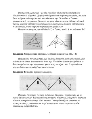 Вибралися Незнайко і Точка з дивної кімнати і потрапили в
довгий-довгий коридор. Дорогу мандрівникам перетнули щити, на яких
були зображені відрізки та так багато, що Незнайко з Точкою
втомилися їх рахувати. До того ж вони ніяк не могли дійти спільної
думки, скільки відрізків зображено на малюнках, а щити піднімалися
тільки тоді, коли відрізки пораховано правильно.
Незнайко говорив, що відрізків 7, а Точка, що 9. А як гадаєте Ви?
Завдання 3:порахувати відрізки, зображені на щитах. (10, 14)
Незнайко і Точка гадали, що дивний коридор вже закінчився, аж
раптом він став петляти та так, що Незнайко зовсім розгубився, а
Точка вирішила, що якщо вона цю ламану виміряє, то їх пригодам в
цьому дивному коридорі настане кінець.
Завдання 4: знайти довжину ламаної.
Вийшли Незнайко і Точка з дивного будинку і потрапили на не
менш дивну площу. Вся вона була покрита плиткою, а вартові вручили
нашим мандрівникам ще одні плитки і потрібно було, стаючи на
кожну плитку, рухатися як в грі класики та лото, шукаючи між
плитками відповідність.
8
 