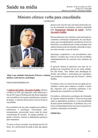 Saúde na mídia                                                                                 Brasília, 19 de novembro de 2011
                                                                                                            Folha de S. Paulo/BR
                                                                                        Ministério da Saúde | Alexandre Padilha



                  Ministro oferece verba para cracolândia
                                                                     COTIDIANO
                                                                          pessoa corre risco de vida, nós temos protocolos cla-
                                                                          ros da internação involuntária, inclusive defendida
                                                                          pela Organização Mundial da Saúde", declara
                                                                          Alexandre Padilha.

                                                                          Há uma diferença, diz o ministro, entre internação in-
                                                                          voluntária e internação compulsória. No caso da pri-
                                                                          meira, que será adotada pelos consultórios de rua em
                                                                          São Paulo, o recolhimento do viciado se dá após uma
                                                                          análise minuciosa de sua situação, sobretudo se a pes-
                                                                          soa está correndo o risco de morrer.

                                                                          Internação compulsória é um procedimento mais
                                                                          drástico. Viciados que vivem na rua são recolhidos
                                                                          independentemente de correrem risco iminente de
                                                                          morrer.

                                                 O governo federal já patrocina esse tipo de ex-
       Padilha fará parceria com a prefeitura para tratar viciados
                                                 periência de consultórios de rua em várias cidades.
                                                 Em São Paulo, "eles tinham uma abordagem di-
                                                 ferente, não tinham o instrumento do consultório,
Ideia é que unidades funcionem 24 horas e tenham
                                                 mas aceitaram a proposta que nós fizemos", afirma
médicos, enfermeiros e psicólogos
                                                 Padilha.
FERNANDO RODRIGUES
                                                                          O ministro esteve no início do ano na região da cra-
                                                                          colândia, à noite, para conhecer o cenário. A partir
                                                                          daí, negociou com a prefeitura paulistana a im-
O ministro da Saúde, Alexandre Padilha, afirmou
                                                                          plantação dos consultórios em São Paulo.
à Folha e ao UOL que repassará verba federal até o
fim de 2011 para a Prefeitura de São Paulo implantar
                                                                          Os médicos, enfermeiros, psicólogos são chamados
oito consultórios de rua para atendimento a usuários
                                                                          de "agentes redutores de danos". Ficam no local onde
de drogas. A maioria desses postos móveis ficará na
                                                                          estão os dependentes químicos e com possibilidade
cracolândia.
                                                                          de fazer pronto atendimento. O problema, diz o mi-
                                                                          nistro, é a demanda por leitos nos casos em que for ne-
Os consultórios de rua serão ocupados por médicos,
                                                                          cessária a internação involuntária.
enfermeiros e psicólogos. Funcionarão inin-
terruptamente, percorrendo locais onde há maior
                                                                          EPIDEMIA
concentração de viciados. As equipes poderão, se-
gundo o ministro, internar os dependentes químicos
para tratamento.

"É como se fosse um trailer, uma Kombi que fica 24
horas. Se o profissional de saúde avaliar que aquela

Saúde na mídia                                                                                                              pg.1
 