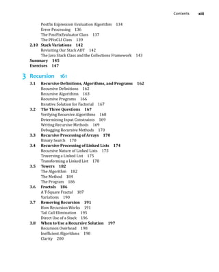 Contents xiii
Postfix Expression Evaluation Algorithm 134
Error Processing 136
The PostFixEvaluator Class 137
The PFixCLI Class 139
2.10 Stack Variations 142
Revisiting Our Stack ADT 142
The Java Stack Class and the Collections Framework 143
Summary 145
Exercises 147
3 Recursion 161
3.1 Recursive Definitions, Algorithms, and Programs 162
Recursive Definitions 162
Recursive Algorithms 163
Recursive Programs 166
Iterative Solution for Factorial 167
3.2 The Three Questions 167
Verifying Recursive Algorithms 168
Determining Input Constraints 169
Writing Recursive Methods 169
Debugging Recursive Methods 170
3.3 Recursive Processing of Arrays 170
Binary Search 170
3.4 Recursive Processing of Linked Lists 174
Recursive Nature of Linked Lists 175
Traversing a Linked List 175
Transforming a Linked List 178
3.5 Towers 182
The Algorithm 182
The Method 184
The Program 186
3.6 Fractals 186
A T-Square Fractal 187
Variations 190
3.7 Removing Recursion 191
How Recursion Works 191
Tail Call Elimination 195
Direct Use of a Stack 196
3.8 When to Use a Recursive Solution 197
Recursion Overhead 198
Inefficient Algorithms 198
Clarity 200
 